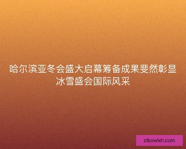 哈尔滨亚冬会盛大启幕筹备成果斐然彰显冰雪盛会国际风采