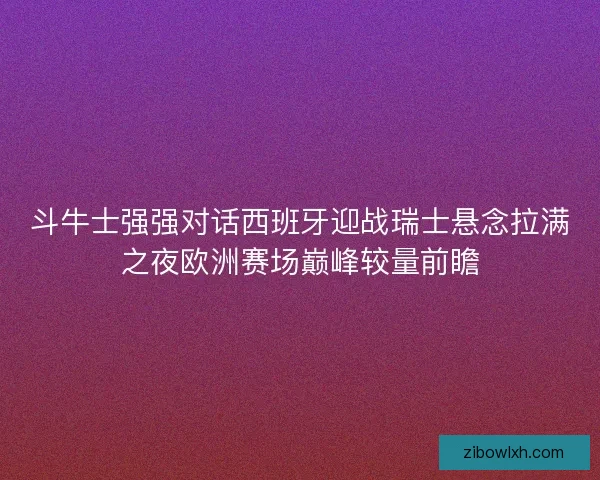 斗牛士强强对话西班牙迎战瑞士悬念拉满之夜欧洲赛场巅峰较量前瞻