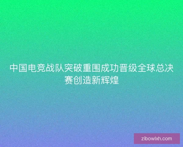 中国电竞战队突破重围成功晋级全球总决赛创造新辉煌