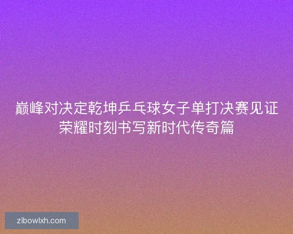 巅峰对决定乾坤乒乓球女子单打决赛见证荣耀时刻书写新时代传奇篇