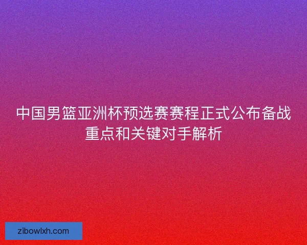中国男篮亚洲杯预选赛赛程正式公布备战重点和关键对手解析