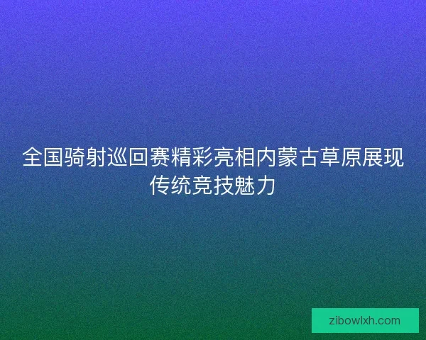 全国骑射巡回赛精彩亮相内蒙古草原展现传统竞技魅力