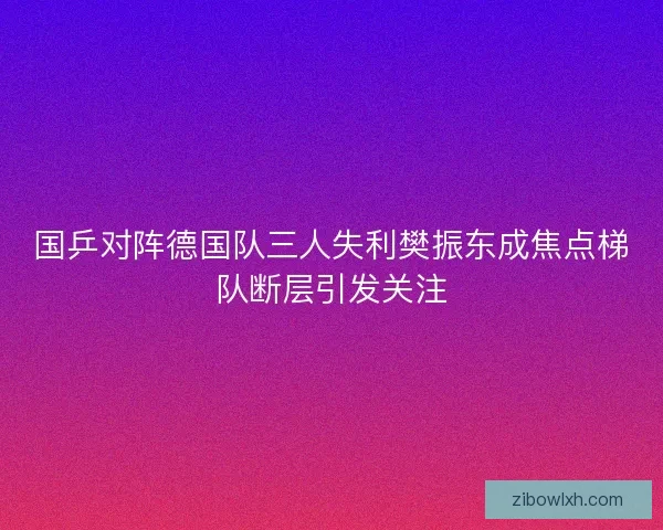 国乒对阵德国队三人失利樊振东成焦点梯队断层引发关注
