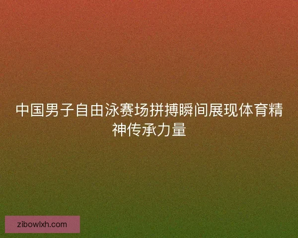 中国男子自由泳赛场拼搏瞬间展现体育精神传承力量