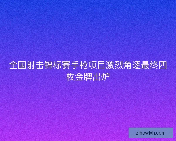 全国射击锦标赛手枪项目激烈角逐最终四枚金牌出炉