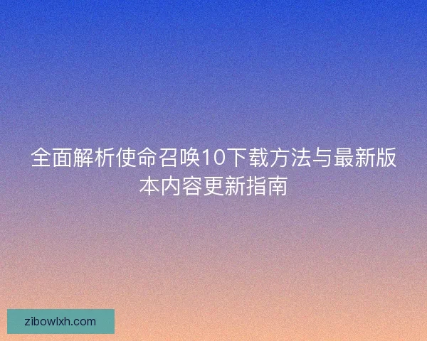 全面解析使命召唤10下载方法与最新版本内容更新指南